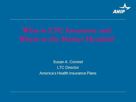 Susan A. Coronel LTC Director America’s Health Insurance Plans What is LTC Insurance and Where is the Market Headed?