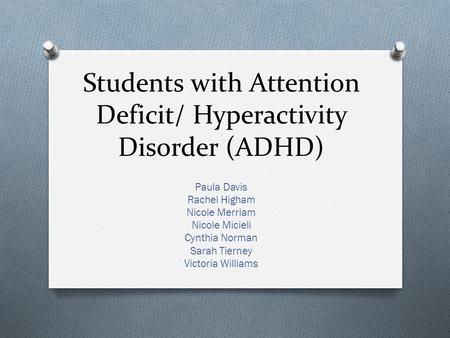 Students with Attention Deficit/ Hyperactivity Disorder (ADHD) Paula Davis Rachel Higham Nicole Merriam Nicole Micieli Cynthia Norman Sarah Tierney Victoria.