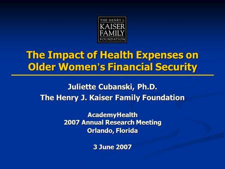 The Impact of Health Expenses on Older Women ’ s Financial Security Juliette Cubanski, Ph.D. The Henry J. Kaiser Family Foundation AcademyHealth 2007 Annual.