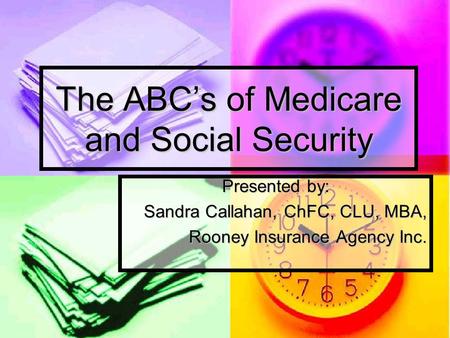 The ABC’s of Medicare and Social Security Presented by: Sandra Callahan, ChFC, CLU, MBA, Rooney Insurance Agency Inc.