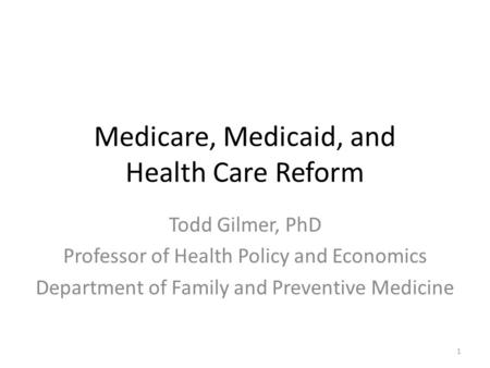 Medicare, Medicaid, and Health Care Reform Todd Gilmer, PhD Professor of Health Policy and Economics Department of Family and Preventive Medicine 1.