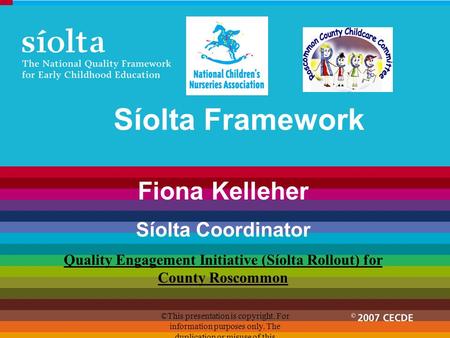 Síolta Framework Fiona Kelleher Síolta Coordinator Quality Engagement Initiative (Síolta Rollout) for County Roscommon ©This presentation is copyright.