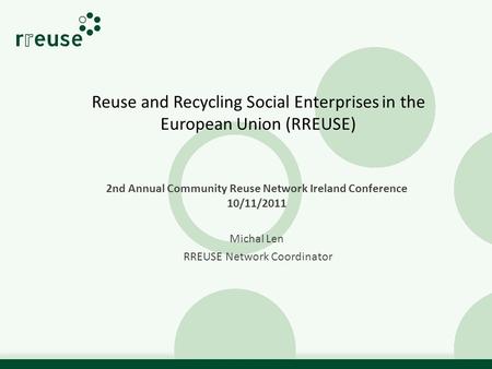 Reuse and Recycling Social Enterprises in the European Union (RREUSE) 2nd Annual Community Reuse Network Ireland Conference 10/11/2011 Michal Len RREUSE.