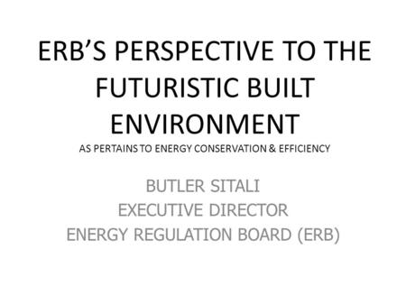 ERB’S PERSPECTIVE TO THE FUTURISTIC BUILT ENVIRONMENT AS PERTAINS TO ENERGY CONSERVATION & EFFICIENCY BUTLER SITALI EXECUTIVE DIRECTOR ENERGY REGULATION.