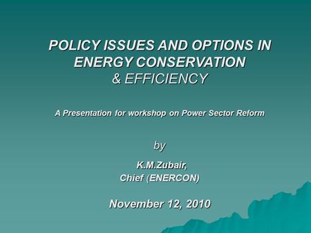 POLICY ISSUES AND OPTIONS IN ENERGY CONSERVATION & EFFICIENCY A Presentation for workshop on Power Sector Reform by K.M.Zubair, Chief (ENERCON) November.