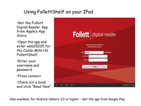 Using FollettShelf on your IPad Get the Follett Digital Reader App from Apple’s App Store Open the app and enter wbb25225 for the Caddo Mills HS FollettShelf.