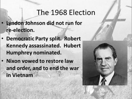 The 1968 Election Lyndon Johnson did not run for re-election. Democratic Party split. Robert Kennedy assassinated. Hubert Humphrey nominated. Nixon vowed.