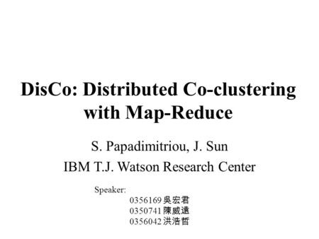 DisCo: Distributed Co-clustering with Map-Reduce S. Papadimitriou, J. Sun IBM T.J. Watson Research Center Speaker: 0356169 吳宏君 0350741 陳威遠 0356042 洪浩哲.