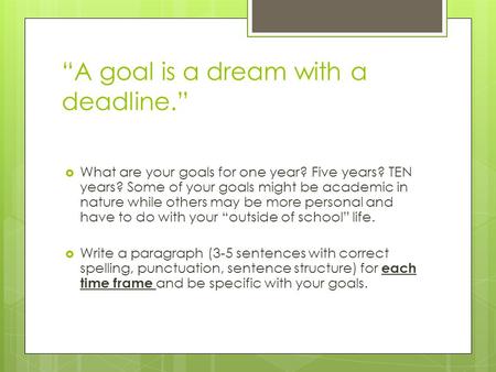 “A goal is a dream with a deadline.”  What are your goals for one year? Five years? TEN years? Some of your goals might be academic in nature while others.
