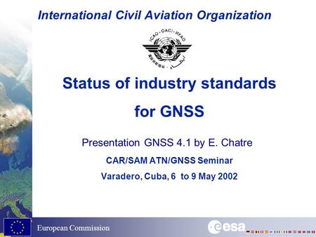 European Commission International Civil Aviation Organization Status of industry standards for GNSS CAR/SAM ATN/GNSS Seminar Varadero, Cuba, 6 to 9 May.