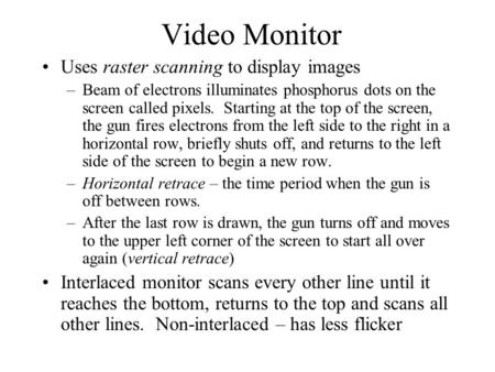 Video Monitor Uses raster scanning to display images –Beam of electrons illuminates phosphorus dots on the screen called pixels. Starting at the top of.