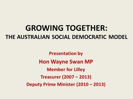 GROWING TOGETHER: THE AUSTRALIAN SOCIAL DEMOCRATIC MODEL Presentation by Hon Wayne Swan MP Member for Lilley Treasurer (2007 – 2013) Deputy Prime Minister.