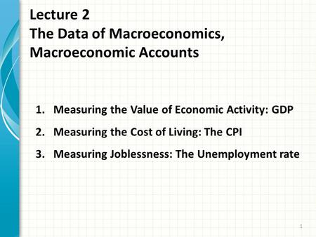 Lecture 2 The Data of Macroeconomics, Macroeconomic Accounts 1 1.Measuring the Value of Economic Activity: GDP 2.Measuring the Cost of Living: The CPI.