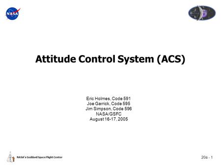 20a - 1 NASA’s Goddard Space Flight Center Attitude Control System (ACS) Eric Holmes, Code 591 Joe Garrick, Code 595 Jim Simpson, Code 596 NASA/GSFC August.