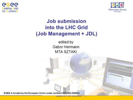 EGEE Summer School Grid Systems – 3-8 July 2006 - 1 Job submission into the LHC Grid (Job Management + JDL) EGEE is funded by the European Union under.