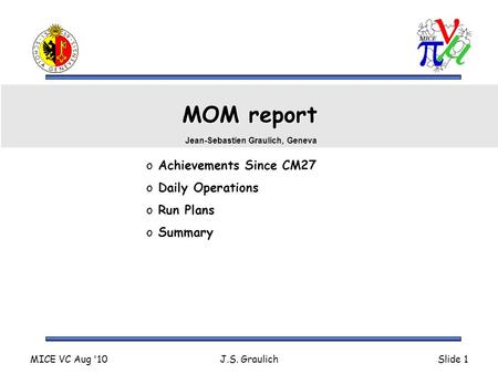 MICE VC Aug '10J.S. GraulichSlide 1 MOM report o Achievements Since CM27 o Daily Operations o Run Plans o Summary Jean-Sebastien Graulich, Geneva.