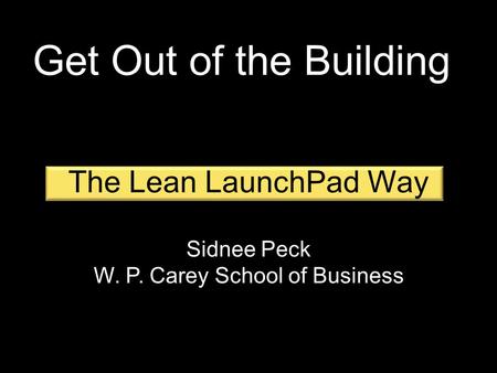 The Lean LaunchPad Way Sidnee Peck W. P. Carey School of Business Get Out of the Building.