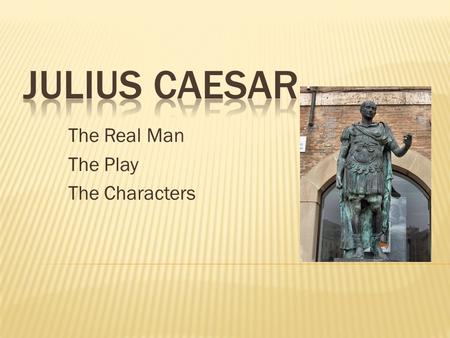 The Real Man The Play The Characters.  A historic figure who lived from 100 to 44 BC  Military Leader and Ruler of Rome  Statues currently exist in.