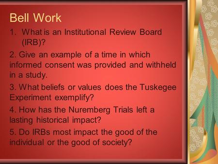 Bell Work 1.What is an Institutional Review Board (IRB)? 2. Give an example of a time in which informed consent was provided and withheld in a study. 3.