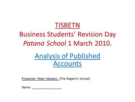 TISBETN Business Students’ Revision Day Patana School 1 March 2010. Analysis of Published Accounts Presenter: Peter Masters (The Regent’s School) Name: