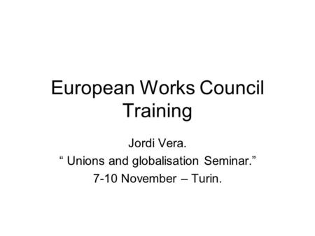European Works Council Training Jordi Vera. “ Unions and globalisation Seminar.” 7-10 November – Turin.