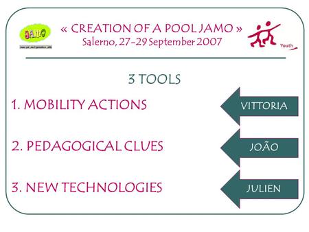 « CREATION OF A POOL JAMO » Salerno, 27-29 September 2007 3 TOOLS 2. PEDAGOGICAL CLUES 1. MOBILITY ACTIONS 3. NEW TECHNOLOGIES JOÃO VITTORIA JULIEN.