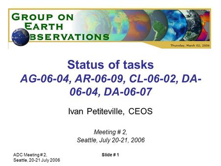 ADC Meeting # 2, Seattle, 20-21 July 2006 Slide # 1 Status of tasks AG-06-04, AR-06-09, CL-06-02, DA- 06-04, DA-06-07 Ivan Petiteville, CEOS Meeting #