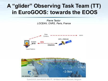 Pierre Testor LOCEAN, CNRS, Paris, France EuroGOOS Joint ROOS-WG-TT, 04 March 2015, Brussels, Belgium 1km ~2-5km Data Centers Land Station users A “glider”
