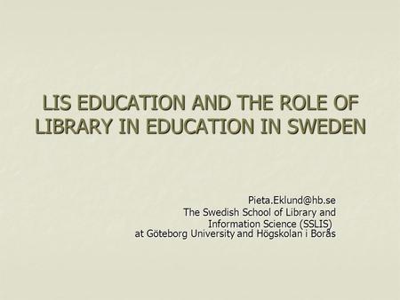 LIS EDUCATION AND THE ROLE OF LIBRARY IN EDUCATION IN SWEDEN The Swedish School of Library and Information Science (SSLIS) at Göteborg.