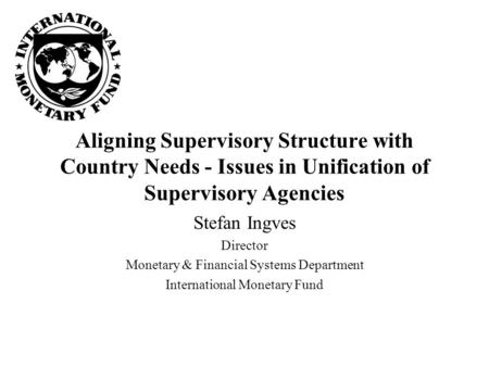 Aligning Supervisory Structure with Country Needs - Issues in Unification of Supervisory Agencies Stefan Ingves Director Monetary & Financial Systems Department.