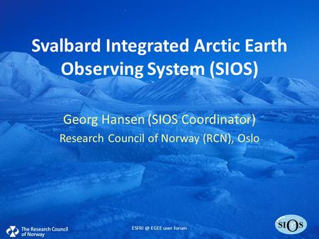 SI O S Svalbard Integrated Arctic Earth Observing System (SIOS) Georg Hansen (SIOS Coordinator) Research Council of Norway (RCN), Oslo EGEE user.