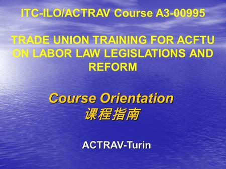 ITC-ILO/ACTRAV Course A3-00995 TRADE UNION TRAINING FOR ACFTU ON LABOR LAW LEGISLATIONS AND REFORM Course Orientation 课程指南 ACTRAV-Turin.