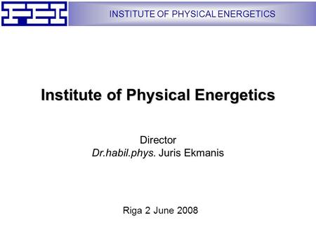 INSTITUTE OF PHYSICAL ENERGETICS Institute of Physical Energetics Director Dr.habil.phys. Juris Ekmanis Riga 2 June 2008.