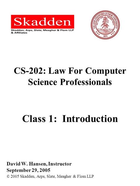 CS-202: Law For Computer Science Professionals Class 1: Introduction David W. Hansen, Instructor September 29, 2005 © 2005 Skadden, Arps, Slate, Meagher.