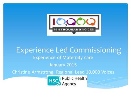 Experience Led Commissioning Experience of Maternity care January 2015 Christine Armstrong, Regional Lead 10,000 Voices.