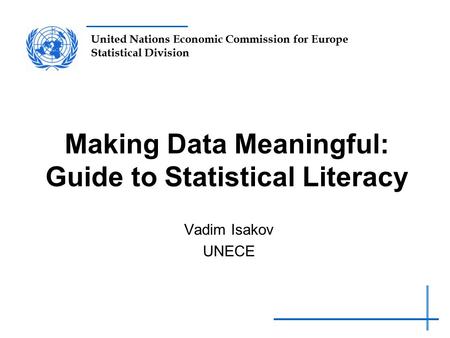 United Nations Economic Commission for Europe Statistical Division Making Data Meaningful: Guide to Statistical Literacy Vadim Isakov UNECE.