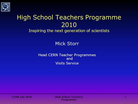CERN July 2010High School Teachers Programme 1 High School Teachers Programme 2010 Inspiring the next generation of scientists Mick Storr Head CERN Teacher.