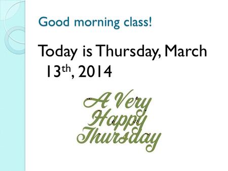 Good morning class! Today is Thursday, March 13 th, 2014.