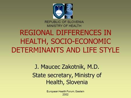 European Health Forum, Gastein 2002 REGIONAL DIFFERENCES IN HEALTH, SOCIO-ECONOMIC DETERMINANTS AND LIFE STYLE J. Maucec Zakotnik, M.D. State secretary,
