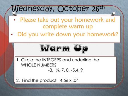 Wednesday, October 26 th Please take out your homework and complete warm up Did you write down your homework? 1.Circle the INTEGERS and underline the WHOLE.