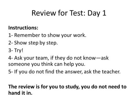 Review for Test: Day 1 Instructions: 1- Remember to show your work. 2- Show step by step. 3- Try! 4- Ask your team, if they do not know—ask someone you.