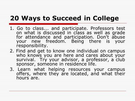 20 Ways to Succeed in College 1. Go to class... and participate. Professors test on what is discussed in class as well as grade for attendance and participation.
