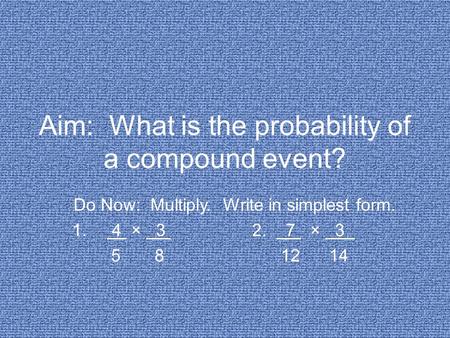 Aim: What is the probability of a compound event? Do Now: Multiply. Write in simplest form. 1. 4 × 3 2. 7 × 3 5 8 12 14.