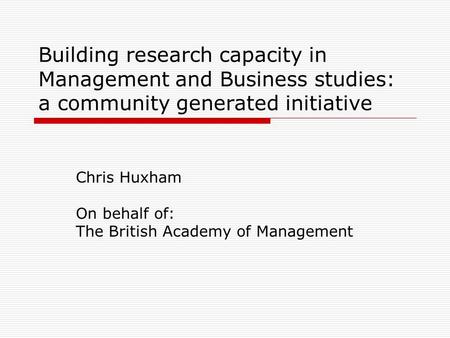 Building research capacity in Management and Business studies: a community generated initiative Chris Huxham On behalf of: The British Academy of Management.