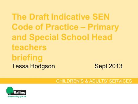 The Draft Indicative SEN Code of Practice – Primary and Special School Head teachers briefing Tessa HodgsonSept 2013 CHILDREN’S & ADULTS’ SERVICES.