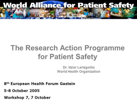 The Research Action Programme for Patient Safety 8 th European Health Forum Gastein 5-8 October 2005 Workshop 7, 7 October Dr. Itziar Larizgoitia World.