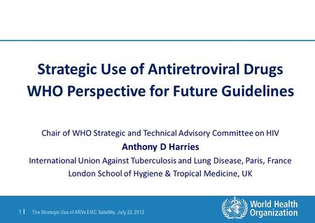 The Strategic Use of ARVs | IAC Satellite, July 22, 2012 1 |1 | Strategic Use of Antiretroviral Drugs WHO Perspective for Future Guidelines Chair of WHO.