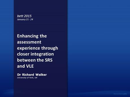 Enhancing the assessment experience through closer integration between the SRS and VLE University of York, UK Dr Richard Walker bett 2015 January 21 -