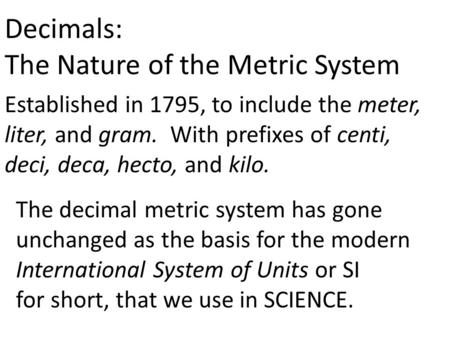 Decimals: The Nature of the Metric System Established in 1795, to include the meter, liter, and gram. With prefixes of centi, deci, deca, hecto, and kilo.