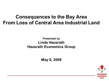 Consequences to the Bay Area From Loss of Central Area Industrial Land Presented by Linda Hausrath Hausrath Economics Group May 8, 2008.